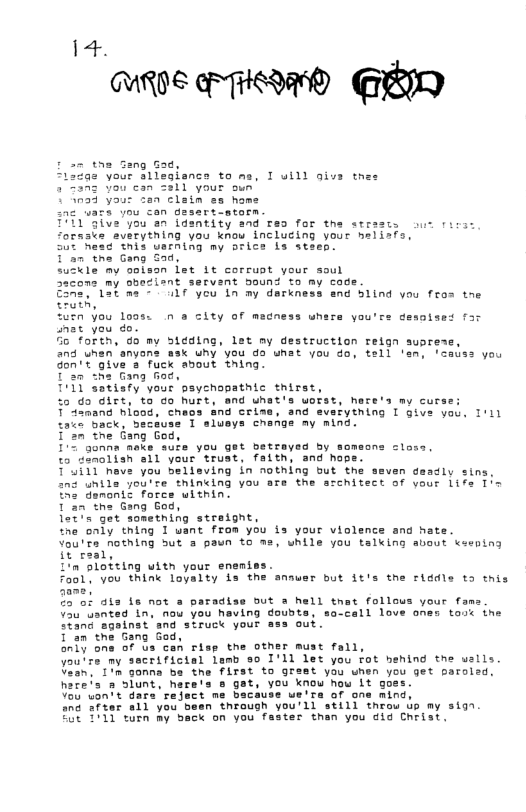i 4. WR0E N @RI -- the Sang Gad, a2 your sllesienca to ms, I uill qivs tnes 2 Zanz You can 2311 your oun 123 your zan clain s hame Jou con gasart-atorn you a1 identity and res for t 2verything you know inclucing your his uerning my orice is steep. Tan the Gang Sad. uskle my ooison fet 1t corrust your soul my obociant servent ound to my code e - LrTyeu 1 my derkness and Slind yau fros tae sty Tate, “urn you loss. n s city of madness whare you’ nat you do. Go forth, 0o my 5idding, let ny destructlon relgn suprese and unan anyons wsk uhy you da unat you do, tell en leauss you Gon’t give a fuck about thing. Tan the Gang fiod, T’I1 satisfy your psychopathic thirst, %o do girt, to co hurt, and uhat’s uotst, hare’s my curse: T damand hlood, chas end crise, and svsiytning I gt 2Toack, beceuss I alueys chenge my mind. 1’an tne Gang God, 102 gonna meke sufe you get betrayed by someon ©o donolish sl your trust, faith, and hope. T4i1T nave you believing in nothing but the seven deadly sins. nd unile youite thinking you are the srchitect of your life 1in ihs demontc force witnin. Tan the Gang God, Tx get sometning stretgnt, the only thing 1 uant from you is your violence and hate. You’re nOThing But 3 paun to ms, while you talking avout eening it real, n sloteing uith your eneniss. Fools you think loyalty Ls the ansuer but it’s the siddle ta tnis 2701 ats e not a paradiss but a hell tnat follows your fams Uau usnted in. nou you heuing dousts, sa-call love one: “iand sgalnst and struck your ass out. 1 an the Gang God, 01y one of s can risp the other must fall, Jou’re my sacrificial lamb 80 I’11 let you fot henind the walls. U20n."1T% Gonna be the first to grast you when you get oaroled. s a slunt, here’s o gat, you knou hou it goes. Vo uontt dars reject me bacause ue’ta of one mind, and after all you been through you’ll still throu Uo my s197. 208 TH1 elen my back on you fastes then you did Christ. aenotand far ctoss